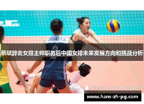 蔡斌辞去女排主帅职务后中国女排未来发展方向和挑战分析 蔡斌辞去女排主帅职务后中国女排未来发展方向和挑战分析