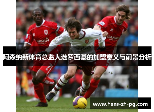 阿森纳新体育总监人选罗西基的加盟意义与前景分析