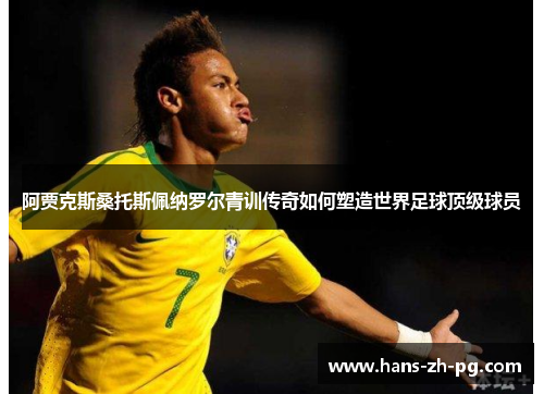 阿贾克斯桑托斯佩纳罗尔青训传奇如何塑造世界足球顶级球员 阿贾克斯桑托斯佩纳罗尔青训传奇如何塑造世界足球顶级球员