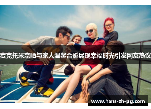 麦克托米奈晒与家人温馨合影展现幸福时光引发网友热议