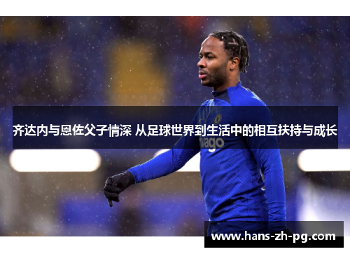 齐达内与恩佐父子情深 从足球世界到生活中的相互扶持与成长