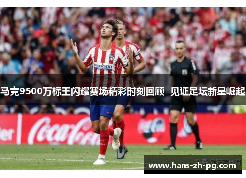 马竞9500万标王闪耀赛场精彩时刻回顾  见证足坛新星崛起